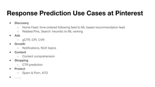 Response Prediction Use Cases at Pinterest
● Discovery
○ Home Feed: time-ordered following feed to ML based recommendation feed
○ Related Pins, Search: heuristic to ML ranking
● Ads
○ gCTR, CPI, CVR
● Growth
○ Notifications, NUX topics
● Content
○ Content comprehension
● Shopping
○ CTR prediction
● Protect
○ Spam & Porn, ATO
● … ...
 
