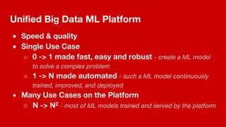 Unified Big Data ML Platform
● Speed & quality
● Single Use Case
○ 0 -> 1 made fast, easy and robust - create a ML model
to solve a complex problem
○ 1 -> N made automated - such a ML model continuously
trained, improved, and deployed
● Many Use Cases on the Platform
○ N -> N2 - most of ML models trained and served by the platform
 
