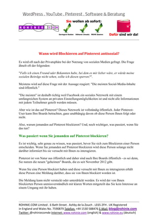  
                                                                                                    
 


                Wann	wird	Blockieren	auf	Pinterest	antisozial?	

Es wird oft nach der Privatsphäre bei der Nutzung von sozialen Medien gefragt. Die Frage
ähnelt oft der folgenden:

"Falls ich einen Freund oder Bekannten habe, bei dem es mir lieber wäre, er würde meine
sozialen Beiträge nicht sehen, sollte ich diesen sperren?".

Meistens wird auf diese Frage mit der Aussage reagiert: "Die meisten Social-Media-Inhalte
sind öffentlich."

"Die meisten" ist deshalb richtig weil Facebook ein soziales Netzwerk mit einem
umfangreichen System an privaten Einstellungsmöglichkeiten ist und nicht alle Informationen
mit jedem Teilnehmer geteilt werden müssen.

Aber wie ist das auf Pinterest? Dieses Netzwerk ist vollständig öffentlich. Jeder Pinterest-
User kann Ihre Boards betrachten, ganz unabhängig davon ob diese Person Ihnen folgt oder
nicht.

Also, warum jemanden auf Pinterest blockieren? Und, noch wichtiger, was passiert, wenn Sie
das tun?

Was passiert wenn Sie jemanden auf Pinterest blockieren?

Es ist wichtig, sehr genau zu wissen, was passiert, bevor Sie sich zum Blockieren einer Person
entscheiden. Wenn Sie jemanden auf Pinterest blockieren wird diese Person solange nicht
darüber informiert bis sie versucht mit Ihnen zu interagieren.

Pinterest ist von Natur aus öffentlich und daher sind auch Ihre Boards öffentlich - es sei denn,
Sie nutzen die neuen "geheimen" Boards, die es seit November 2012 gibt.

Wenn Sie eine Person blockiert haben und diese versucht mit Ihnen zu interagieren erhält
diese Person eine Meldung darüber, dass sie von Ihnen blockiert worden ist.

Die Meldung kann nicht versteckt oder unterdrückt werden. Es wird der von Ihnen
blockierten Person unmissverständlich mit klaren Worten mitgeteilt das Sie kein Interesse an
einem Umgang mit ihr haben.



                                                                                                    
ROHINIE.COM Limited . 6 Bath Street . Ashby de la Zouch . LE65 2FH . UK Registered 
in England and Wales No. 7590879 Telefon: +44 1530 588476 E‐Mail: blog@rohinie.com 
Twitter: @rohiniecomde Internet: www.rohinie.com (english) & www.rohinie.eu (deutsch)  
 