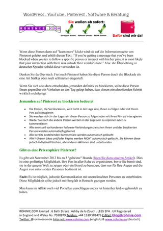  
                                                                                                         


Wenn diese Person dann auf "learn more" klickt wird sie auf die Informationsseite von
Pinterest geleitet und erhält diesen Text: “If you’re getting a message that you’ve been
blocked when you try to follow a specific person or interact with his/her pins, it is most likely
that your interaction with them was outside their comfort-zone.” bzw. die Übersetzung in
deutscher Sprache sobald diese vorhanden ist.

Denken Sie darüber nach. Frei nach Pinterest haben Sie diese Person durch die Blockade als
eine Art Stalker oder noch schlimmer eingestuft.

Wenn Sie sich also dazu entscheiden, jemanden definitiv zu blockieren, sollte diese Person
Ihnen gegenüber ein Verhalten an den Tag gelegt haben, dass diesen einschneidenden Schritt
wirklich rechtfertigt.

Jemanden auf Pinterest zu blockieren bedeutet

   •   Die Person, die Sie blockieren, wird nicht in der Lage sein, Ihnen zu folgen oder mit Ihrem 
       Pins zu interagieren 
   •   Sie werden nicht in der Lage sein dieser Person zu folgen oder mit ihren Pins zu interagieren 
   •   Weder Sie noch die andere Person werden in der Lage sein zu repinnen oder zu 
       kommentieren 
   •   Alle eventuell vorhandenen Follower‐Verbindungen zwischen Ihnen und der blockierten 
       Person werden automatisch getrennt 
   •   Alle bereits bestehenden Kommentare werden automatisch gelöscht 
   •   Alle früheren Likes und/oder Repins werden NICHT automatisch gelöscht. Sie können diese 
       jedoch individuell löschen, alle anderen Aktionen sind unterbunden 

Gibt es eine Privatsphäre Pinterest?

Es gibt seit November 2012 bis zu 3 "geheime" Boards (lesen Sie dazu unseren Artikel). Dies
ist eine großartige Möglichkeit, Ihre Pins in aller Ruhe zu organisieren, bevor Sie bereit sind,
sie in der ganzen Welt zu zeigen oder ein Board zu benutzen, dass nur für Ihre Augen und die
Augen von autorisierten Personen bestimmt ist.

Fazit: Es ist möglich, jedwede Kommunikation mit unerwünschten Personen zu unterbinden.
Diese Möglichkeit sollte jedoch mit Sorgfalt in Betracht gezogen werden.

Man kann im Affekt auch viel Porzellan zerschlagen und es tut hinterher leid so gehandelt zu
haben.



                                                                                                         
ROHINIE.COM Limited . 6 Bath Street . Ashby de la Zouch . LE65 2FH . UK Registered 
in England and Wales No. 7590879 Telefon: +44 1530 588476 E‐Mail: blog@rohinie.com 
Twitter: @rohiniecomde Internet: www.rohinie.com (english) & www.rohinie.eu (deutsch)  
 