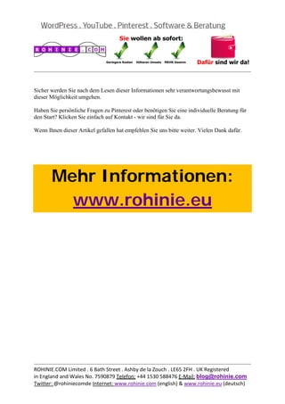  
                                                                                               


Sicher werden Sie nach dem Lesen dieser Informationen sehr verantwortungsbewusst mit
dieser Möglichkeit umgehen.

Haben Sie persönliche Fragen zu Pinterest oder benötigen Sie eine individuelle Beratung für
den Start? Klicken Sie einfach auf Kontakt - wir sind für Sie da.

Wenn Ihnen dieser Artikel gefallen hat empfehlen Sie uns bitte weiter. Vielen Dank dafür.

 

 



       Mehr Informationen:
         www.rohinie.eu
 




                                                                                               
ROHINIE.COM Limited . 6 Bath Street . Ashby de la Zouch . LE65 2FH . UK Registered 
in England and Wales No. 7590879 Telefon: +44 1530 588476 E‐Mail: blog@rohinie.com 
Twitter: @rohiniecomde Internet: www.rohinie.com (english) & www.rohinie.eu (deutsch)  
 