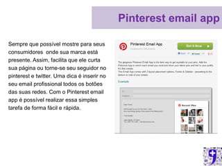 Pinterest email app

Sempre que possível mostre para seus
consumidores onde sua marca está
presente. Assim, facilita que ele curta
sua página ou torne-se seu seguidor no
pinterest e twitter. Uma dica é inserir no
seu email profissional todos os botões
das suas redes. Com o Pinterest email
app é possível realizar essa simples
tarefa de forma fácil e rápida.
 