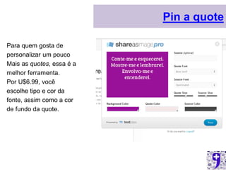 Pin a quote

Para quem gosta de
personalizar um pouco
Mais as quotes, essa é a
melhor ferramenta.
Por U$6.99, você
escolhe tipo e cor da
fonte, assim como a cor
de fundo da quote.
 