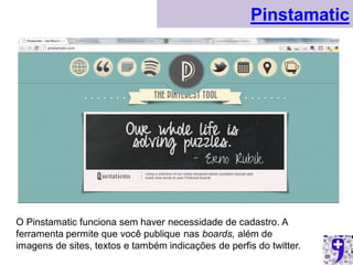 Pinstamatic




O Pinstamatic funciona sem haver necessidade de cadastro. A
ferramenta permite que você publique nas boards, além de
imagens de sites, textos e também indicações de perfis do twitter.
 