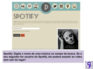 Spotify: Digite o nome de uma música no campo de busca. Se o
seu seguidor for usuário do Spotify, ele poderá assistir ao vídeo
sem sair do lugar!
 