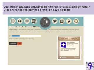 Quer indicar para seus seguidores do Pinterest, uma @ bacana do twitter?
Clique no famoso passarinho e pronto, pine sua indicação!
 