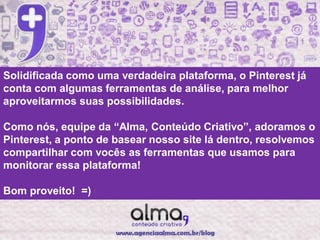 Solidificada como uma verdadeira plataforma, o Pinterest já
conta com algumas ferramentas de análise, para melhor
aproveitarmos suas possibilidades.

Como nós, equipe da “Alma, Conteúdo Criativo”, adoramos o
Pinterest, a ponto de basear nosso site lá dentro, resolvemos
compartilhar com vocês as ferramentas que usamos para
monitorar essa plataforma!

Bom proveito! =)
 