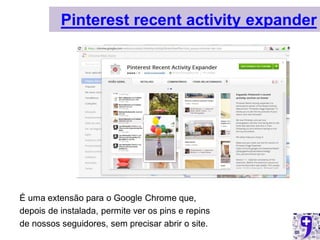Pinterest recent activity expander




É uma extensão para o Google Chrome que,
depois de instalada, permite ver os pins e repins
de nossos seguidores, sem precisar abrir o site.
 