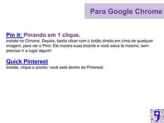 Para Google Chrome


Pin it: Pinando em 1 clique.
Instale no Chrome. Depois, basta clicar com o botão direito em cima de qualquer
imagem, para ver o Pinit. Ele mostra suas boards e você salva lá mesmo, sem
precisar ir a lugar algum!

Quick Pinterest
Instale, clique e pronto, você está dentro do Pinterest.
 
