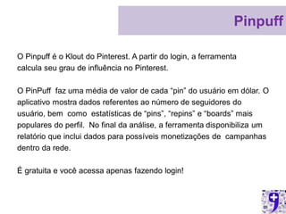 Pinpuff

O Pinpuff é o Klout do Pinterest. A partir do login, a ferramenta
calcula seu grau de influência no Pinterest.

O PinPuff faz uma média de valor de cada “pin” do usuário em dólar. O
aplicativo mostra dados referentes ao número de seguidores do
usuário, bem como estatísticas de “pins”, “repins” e “boards” mais
populares do perfil. No final da análise, a ferramenta disponibiliza um
relatório que inclui dados para possíveis monetizações de campanhas
dentro da rede.

É gratuita e você acessa apenas fazendo login!
 