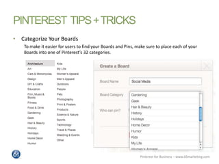 PINTEREST TIPS + TRICKS
• Categorize Your Boards
    To make it easier for users to find your Boards and Pins, make sure t...