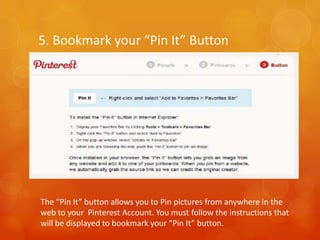 5. Bookmark your “Pin It” Button




The “Pin It” button allows you to Pin pictures from anywhere in the
web to your Pinterest Account. You must follow the instructions that
will be displayed to bookmark your “Pin It” button.
 