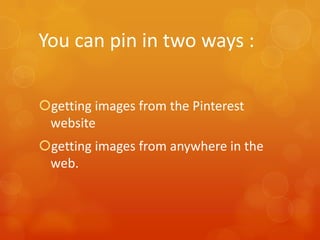 You can pin in two ways :

getting images from the Pinterest
 website
getting images from anywhere in the
 web.
 