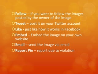 Follow – if you want to follow the images
 posted by the owner of the image
Tweet – post it on your Twitter account
Like - just like how it works in Facebook
Embed – Embed the image on your own
 website
Email – send the image via email
Report Pin – report due to violation
 