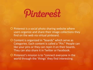  Pinterest is a social photo sharing website where
  users organize and share their image collections they
  find on the web via virtual pinboard.
 Content is organized in “boards” which serve as
  Categories. Each content is called a “Pin.” People can
  like your pins or they can repin it on their boards.
  They can also share it in Twitter or Facebook.
 Pinterest’s mission is to “connect everyone in the
  world through the ‘things’ they find interesting.
 
