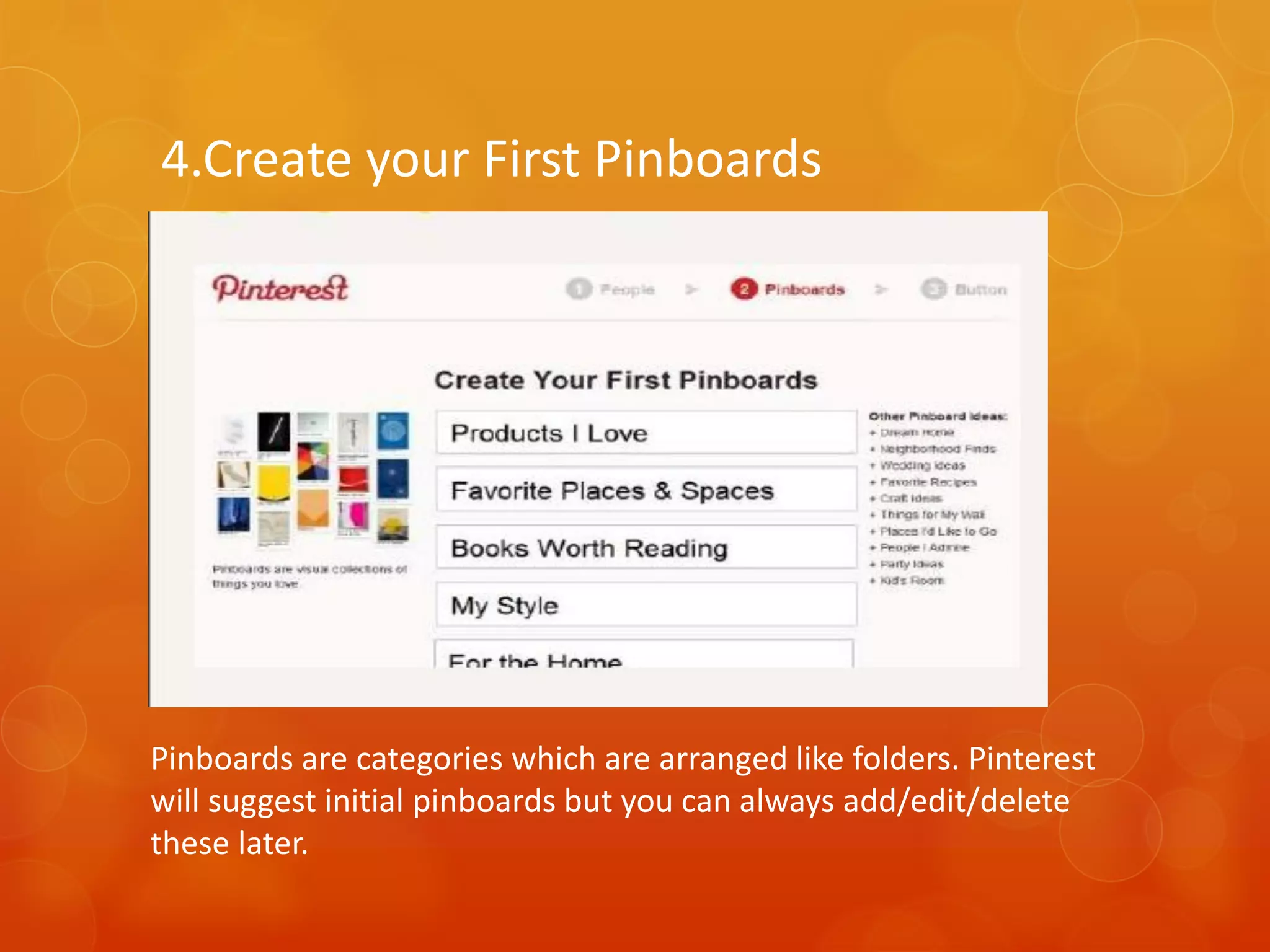 4.Create your First Pinboards




Pinboards are categories which are arranged like folders. Pinterest
will suggest initial pinboards but you can always add/edit/delete
these later.
 