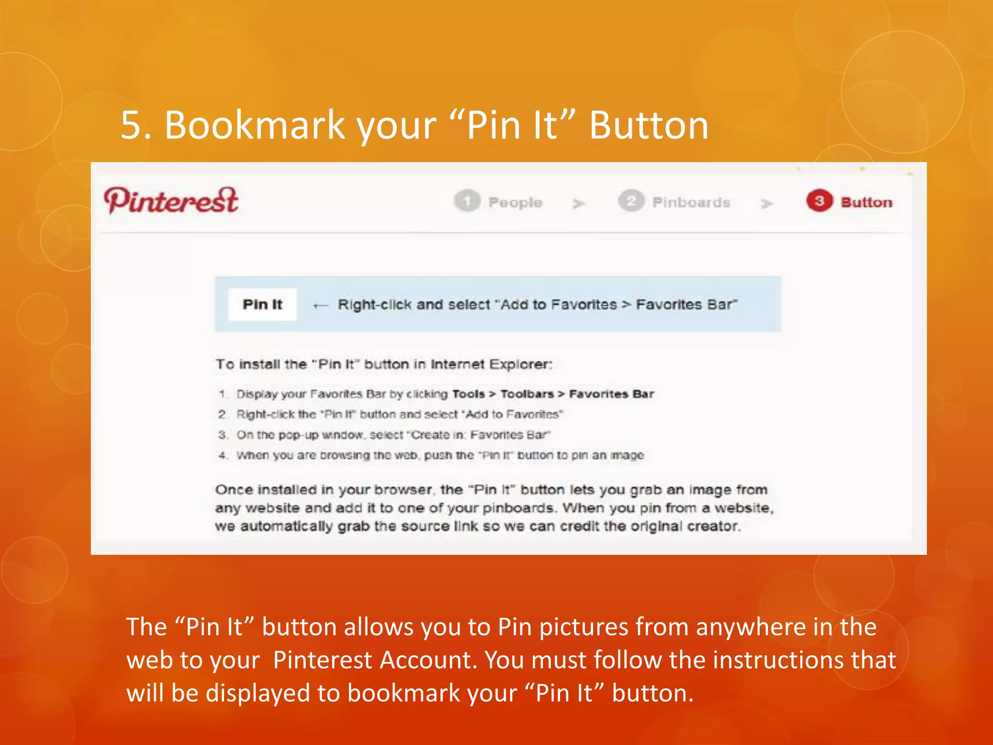 5. Bookmark your “Pin It” Button




The “Pin It” button allows you to Pin pictures from anywhere in the
web to your Pinterest Account. You must follow the instructions that
will be displayed to bookmark your “Pin It” button.
 