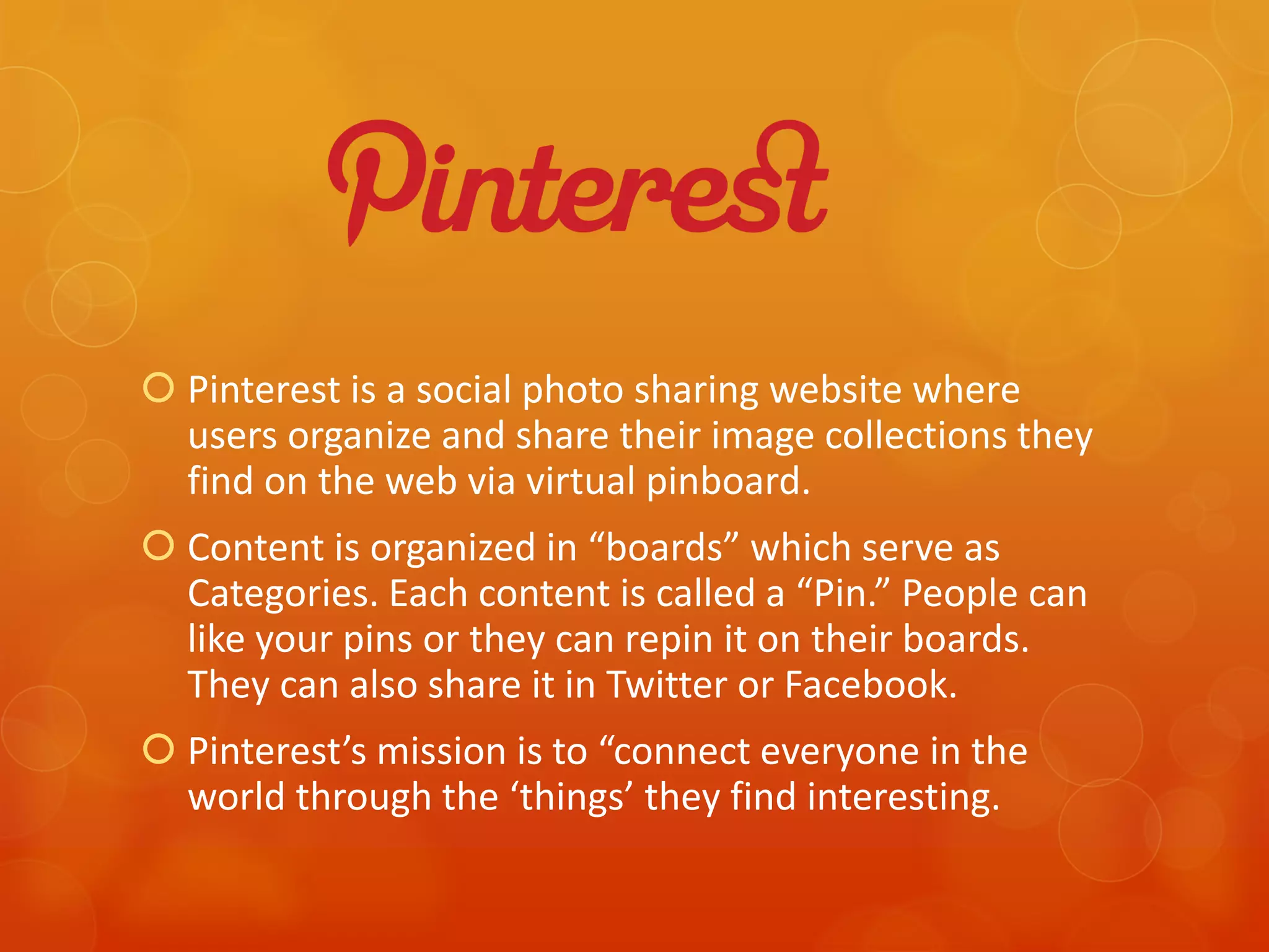  Pinterest is a social photo sharing website where
  users organize and share their image collections they
  find on the web via virtual pinboard.
 Content is organized in “boards” which serve as
  Categories. Each content is called a “Pin.” People can
  like your pins or they can repin it on their boards.
  They can also share it in Twitter or Facebook.
 Pinterest’s mission is to “connect everyone in the
  world through the ‘things’ they find interesting.
 