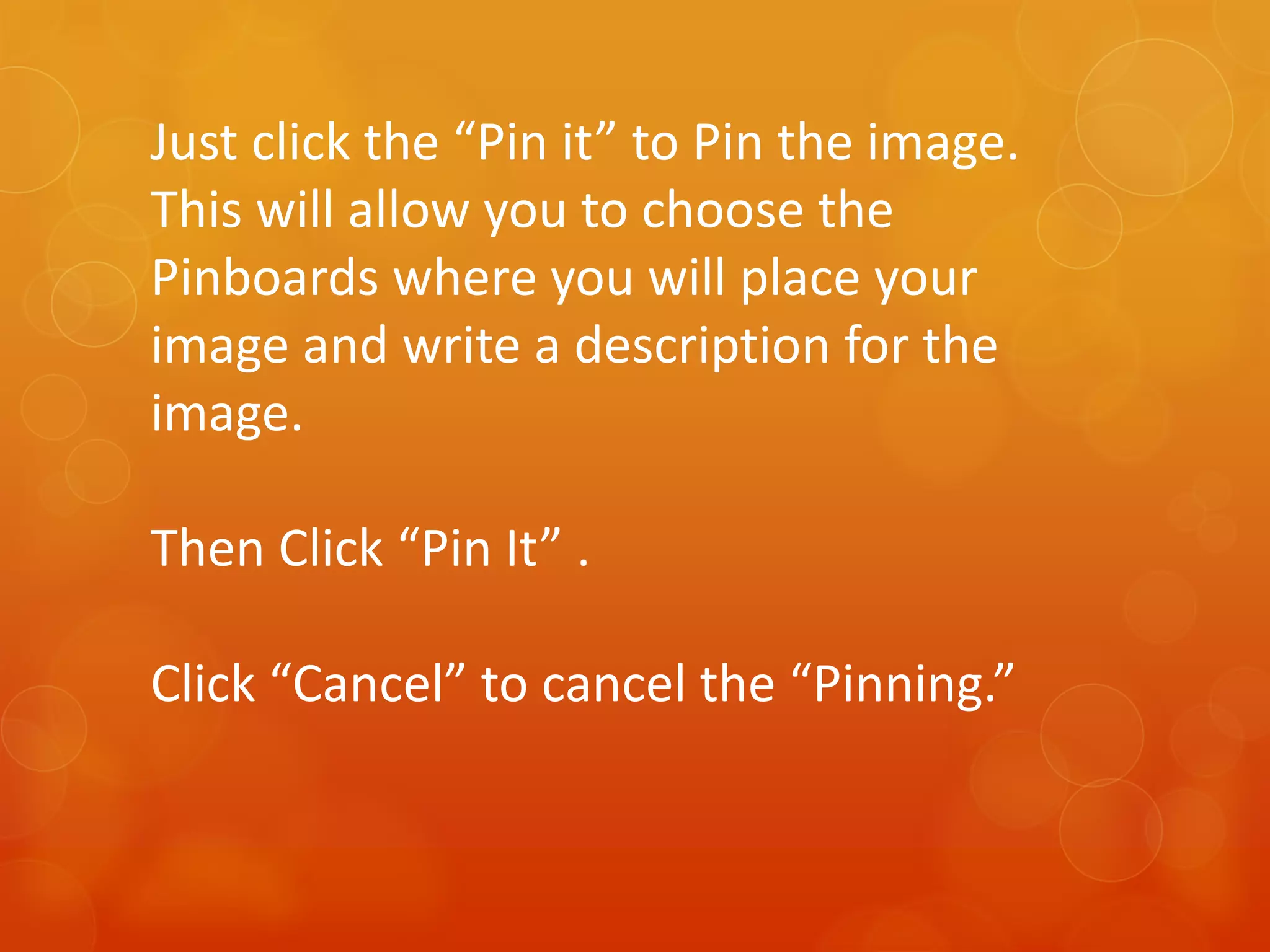 Just click the “Pin it” to Pin the image.
This will allow you to choose the
Pinboards where you will place your
image and write a description for the
image.

Then Click “Pin It” .

Click “Cancel” to cancel the “Pinning.”
 