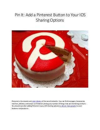 Pin It: Add a Pinterest Button to Your IOS
Sharing Options
Pinterest is the newest and most diverse of the social networks. You can find teenagers, housewives,
teachers, athletes and seniors on Pinterest pinning any number of things that are interesting to them.
You should consider adding Pinterest to your IOS sharing options to attract more people to your
business and products.
 