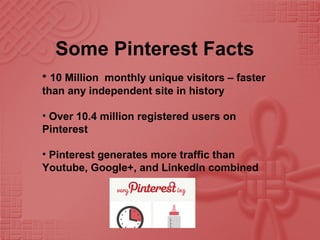 Some Pinterest Facts
• 10 Million monthly unique visitors – faster
than any independent site in history
• Over 10.4 million registered users on
Pinterest
• Pinterest generates more traffic than
Youtube, Google+, and LinkedIn combined
 