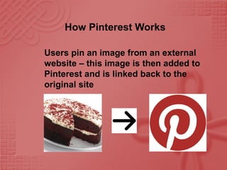 How Pinterest Works
Users pin an image from an external
website – this image is then added to
Pinterest and is linked back to the
original site
 