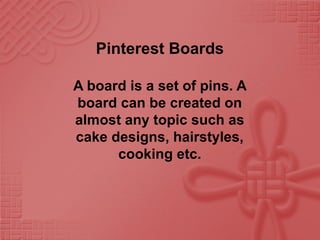 Pinterest Boards
A board is a set of pins. A
board can be created on
almost any topic such as
cake designs, hairstyles,
cooking etc.
 