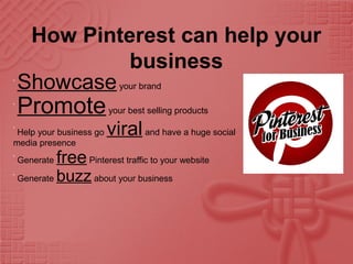 How Pinterest can help your
business
•
Showcaseyour brand
•
Promoteyour best selling products
•
Help your business go viraland have a huge social
media presence
•
Generate freePinterest traffic to your website
•
Generate buzzabout your business
 