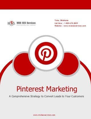 www.viralseoservices.com
Pinterest Marketing
A Comprehensive Strategy to Convert Leads to Your Customers
www.viralseoservices.com
Tulsa, Oklahoma
Call Now: - 1-800-670-2809
Website: - www.viralseoservices.com
 