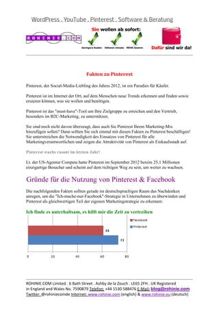  
                                                                                                
 


                                  Fakten	zu	Pinterest	

Pinterest, der Social-Media-Liebling des Jahres 2012, ist ein Paradies für Käufer.

Pinterest ist im Internet der Ort, auf dem Menschen neue Trends erkennen und finden sowie
eruieren können, was sie wollen und benötigen.

Pinterest ist das "must-have"-Tool um Ihre Zielgruppe zu erreichen und den Vertrieb,
besonders im B2C-Marketing, zu unterstützen.

Sie sind noch nicht davon überzeugt, dass auch Sie Pinterest Ihrem Marketing-Mix
hinzufügen sollen? Dann sollten Sie sich einmal mit diesen Fakten zu Pinterest beschäftigen!
Sie unterstreichen die Notwendigkeit des Einsatzes von Pinterest für alle
Marketingverantwortlichen und zeigen die Attraktivität von Pinterest als Einkaufsstadt auf.

Pinterest wuchs rasant im letzten Jahr!

Lt. der US-Agentur Compete hatte Pinterest im September 2012 bereits 25,1 Millionen
einzigartige Besucher und scheint auf dem richtigen Weg zu sein, um weiter zu wachsen.

Gründe für die Nutzung von Pinterest & Facebook
Die nachfolgenden Fakten sollten gerade im deutschsprachigen Raum das Nachdenken
anregen, um die "Ich-mache-nur-Facebook"-Strategie in Unternehmen zu überwinden und
Pinterest als gleichwertigen Teil der eigenen Marketingstrategie zu erkennen:

Ich finde es unterhaltsam, es hilft mir die Zeit zu vertreiben




                                                                                                
ROHINIE.COM Limited . 6 Bath Street . Ashby de la Zouch . LE65 2FH . UK Registered 
in England and Wales No. 7590879 Telefon: +44 1530 588476 E‐Mail: blog@rohinie.com 
Twitter: @rohiniecomde Internet: www.rohinie.com (english) & www.rohinie.eu (deutsch)  
 
