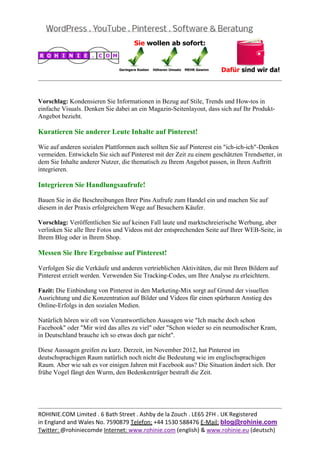  
                                                                                                 


Vorschlag: Kondensieren Sie Informationen in Bezug auf Stile, Trends und How-tos in
einfache Visuals. Denken Sie dabei an ein Magazin-Seitenlayout, dass sich auf Ihr Produkt-
Angebot bezieht.

Kuratieren Sie anderer Leute Inhalte auf Pinterest!

Wie auf anderen sozialen Plattformen auch sollten Sie auf Pinterest ein "ich-ich-ich"-Denken
vermeiden. Entwickeln Sie sich auf Pinterest mit der Zeit zu einem geschätzten Trendsetter, in
dem Sie Inhalte anderer Nutzer, die thematisch zu Ihrem Angebot passen, in Ihren Auftritt
integrieren.

Integrieren Sie Handlungsaufrufe!

Bauen Sie in die Beschreibungen Ihrer Pins Aufrufe zum Handel ein und machen Sie auf
diesem in der Praxis erfolgreichem Wege auf Besuchern Käufer.

Vorschlag: Veröffentlichen Sie auf keinen Fall laute und marktschreierische Werbung, aber
verlinken Sie alle Ihre Fotos und Videos mit der entsprechenden Seite auf Ihrer WEB-Seite, in
Ihrem Blog oder in Ihrem Shop.

Messen Sie Ihre Ergebnisse auf Pinterest!

Verfolgen Sie die Verkäufe und anderen vertrieblichen Aktivitäten, die mit Ihren Bildern auf
Pinterest erzielt werden. Verwenden Sie Tracking-Codes, um Ihre Analyse zu erleichtern.

Fazit: Die Einbindung von Pinterest in den Marketing-Mix sorgt auf Grund der visuellen
Ausrichtung und die Konzentration auf Bilder und Videos für einen spürbaren Anstieg des
Online-Erfolgs in den sozialen Medien.

Natürlich hören wir oft von Verantwortlichen Aussagen wie "Ich mache doch schon
Facebook" oder "Mir wird das alles zu viel" oder "Schon wieder so ein neumodischer Kram,
in Deutschland brauche ich so etwas doch gar nicht".

Diese Aussagen greifen zu kurz. Derzeit, im November 2012, hat Pinterest im
deutschsprachigen Raum natürlich noch nicht die Bedeutung wie im englischsprachigen
Raum. Aber wie sah es vor einigen Jahren mit Facebook aus? Die Situation ändert sich. Der
frühe Vogel fängt den Wurm, den Bedenkenträger bestraft die Zeit.




                                                                                                 
ROHINIE.COM Limited . 6 Bath Street . Ashby de la Zouch . LE65 2FH . UK Registered 
in England and Wales No. 7590879 Telefon: +44 1530 588476 E‐Mail: blog@rohinie.com 
Twitter: @rohiniecomde Internet: www.rohinie.com (english) & www.rohinie.eu (deutsch)  
 