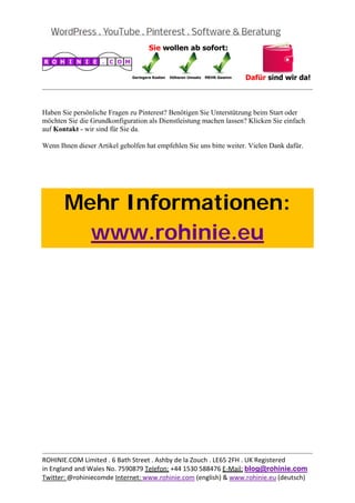  
                                                                                             


Haben Sie persönliche Fragen zu Pinterest? Benötigen Sie Unterstützung beim Start oder
möchten Sie die Grundkonfiguration als Dienstleistung machen lassen? Klicken Sie einfach
auf Kontakt - wir sind für Sie da.

Wenn Ihnen dieser Artikel geholfen hat empfehlen Sie uns bitte weiter. Vielen Dank dafür.

 

 



       Mehr Informationen:
         www.rohinie.eu
 




                                                                                             
ROHINIE.COM Limited . 6 Bath Street . Ashby de la Zouch . LE65 2FH . UK Registered 
in England and Wales No. 7590879 Telefon: +44 1530 588476 E‐Mail: blog@rohinie.com 
Twitter: @rohiniecomde Internet: www.rohinie.com (english) & www.rohinie.eu (deutsch)  
 