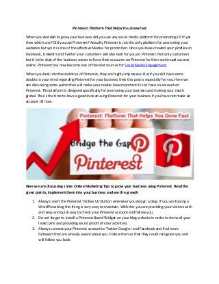 Pinterest: Platform That Helps You Grow Fast
When you decided to grow your business did you use any social media platform for promoting it? If yes
then which one? Did you use Pinterest? Actually Pinterest is not the only platform for promoting your
websites but yes it is one of the effective Medias for promotion. Once you have created your profiles on
Facebook, LinkedIn and Twitter your customers will also look for you on Pinterest. Not only customers
but it is the duty of the business owner to have their accounts on Pinterest for their continued success
online. Pinterest has now become one of the best sources for Social Media Engagement.
When you look into the statistics of Pinterest, they are highly impressive. But if you still have some
doubts in your mind regarding Pinterest for your business then this post is especially for you. Here we
are discussing some points that will make your realize how important it is to have an account on
Pinterest. This platform is designed specifically for promoting your business and making your reach
global. This is the time to have a good look at using Pinterest for your business if you have not made an
account till now.
Here we are discussing some Online Marketing Tips to grow your business using Pinterest. Read the
given points, implement them into your business and see the growth
1. Always insert the Pinterest ‘Follow Us’ Button whenever you design a blog. If you are having a
WordPress blog this thing is very easy to maintain. With this you are providing your visitors with
and easy and quick way to check your Pinterest account and follow you.
2. Do not forget to install a Pinterest Board Widget on your blog website in order to show all your
latest pins and providing social proofs of your activities.
3. Always connect your Pinterest account to Twitter Google+ and Facebook and find more
followers that are already aware about you. Follow then so that they could recognize you and
will follow you back.
 