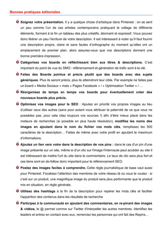 Bonnes pratiques éditoriales

     Soignez votre présentation. Il y a quelque chose d’artistique dans Pinterest : on se sent
     un peu comme l’un de ces artistes contemporains pratiquant le collage de différents
     éléments, formant à la fin un tableau des plus créatifs, étonnant et expressif. Vous pouvez
     donc libérer un peu l’écriture de votre description. Il est intéressant à noter qu’il faut fournir
     une description propre, claire et sans fautes d’orthographe du moment qu’elles ont un
     emplacement de premier plan, alors assurez-vous que vos descriptions donnent une
     bonne première impression.
     Catégorisez vos boards en réfléchissant bien aux titres & descriptions. C’est
     important du point de vue du SMO : référencement et génération de trafic sont à la clé.
     Faites des Boards pointus et précis plutôt que des boards avec des sujets
     génériques. Plus ils seront précis, plus ils atteindront leur cible. Par exemple ne faites pas
     un board « Media Sociaux » mais « Pages Facebook » / « Optimisation Twitter » / …
     Réorganisez de temps en temps vos boards pour éventuellement créer des
     nouveaux boards plus précis.
     Optimisez vos images pour le SEO : Ajoutez en priorité vos propres images au lieu
     d’utiliser ceux des autres (sans pour autant vous attribuer la paternité de ce que vous ne
     possédez pas, pour cela citez toujours vos sources !) afin d’être mieux placé dans les
     moteurs de recherches (si possible en plus haute résolution), modifiez les noms des
     images en ajoutant dans le nom du fichier vos mots clés, remplissez les 500
     caractères de la description… Faites de même avec votre profil en ajoutant le maximum
     d’informations.
     Ajoutez un lien vers votre dans la description de vos pins : dans le cas d'un pin d'une
     image présente sur un site, même si d'un clic sur l'image l'internaute peut accéder au site il
     est intéressant de mettre l'url du site dans le commentaire. Le taux de clic sera plus fort et
     ces liens sont en do-follow donc important pour le référencement SEO.
     Postez des images faciles à comprendre. Cette règle journalistique de base vaut aussi
     pour Pinterest. Focalisez l’attention des membres de votre réseau là où vous le voulez : si
     c’est sur un produit, une magnifique image du produit sera plus performante que le produit
     mis en situation, en règle générale.
     Utilisez des hashtags à la fin de la description pour repérer les mots clés et faciliter
     l'apparition des contenus dans les résultats de recherche
     Participez à la communauté en ajoutant des commentaires, en re-pinant des images
     & vidéos, le @ permet comme sur Twitter d'interpeller les autres membres. Identifiez les
     leaders et entrez en contact avec eux, remerciez les personnes qui ont fait des Repins…
     	
                                       	
                                         	
     10
 