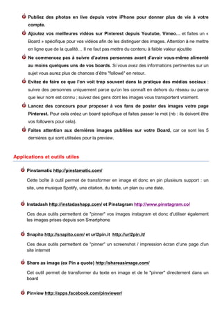 Publiez des photos en live depuis votre iPhone pour donner plus de vie à votre
      compte.
      Ajoutez vos meilleures vidéos sur Pinterest depuis Youtube, Vimeo… et faites un «
      Board » spécifique pour vos vidéos afin de les distinguer des images. Attention à ne mettre
      en ligne que de la qualité… Il ne faut pas mettre du contenu à faible valeur ajoutée
      Ne commencez pas à suivre d’autres personnes avant d’avoir vous-même alimenté
      au moins quelques uns de vos boards. Si vous avez des informations pertinentes sur un
      sujet vous aurez plus de chances d’être "followé" en retour.
      Evitez de faire ce que l’on voit trop souvent dans la pratique des médias sociaux :
      suivre des personnes uniquement parce qu’on les connaît en dehors du réseau ou parce
      que leur nom est connu ; suivez des gens dont les images vous transportent vraiment.
      Lancez des concours pour proposer à vos fans de poster des images votre page
      Pinterest. Pour cela créez un board spécifique et faites passer le mot (nb : ils doivent être
      vos followers pour cela).
      Faites attention aux dernières images publiées sur votre Board, car ce sont les 5
      dernières qui sont utilisées pour la preview.



Applications et outils utiles

     Pinstamatic http://pinstamatic.com/

     Cette boîte à outil permet de transformer en image et donc en pin plusieurs support : un
     site, une musique Spotify, une citation, du texte, un plan ou une date.


     Instadash http://instadashapp.com/ et Pinstagram http://www.pinstagram.co/

     Ces deux outils permettent de "pinner" vos images instagram et donc d'utiliser également
     les images prises depuis son Smartphone


     Snapito http://snapito.com/ et url2pin.it http://url2pin.it/

     Ces deux outils permettent de "pinner" un screenshot / impression écran d'une page d'un
     site internet

     Share as image (ex Pin a quote) http://shareasimage.com/

     Cet outil permet de transformer du texte en image et de le "pinner" directement dans un
     board


     Pinview http://apps.facebook.com/pinviewer/
      	
                                      	
                                     	
     11
 
