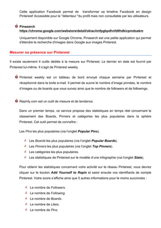 Cette application Facebook permet de transformer sa timeline Facebook en design
       Pinterest! Accessible pour le "détenteur "du profil mais non consultable par les utilisateurs.


       Pinsearch
       https://chrome.google.com/webstore/detail/okiaciimfpgbpdhnfdllhdkicpmdoakm

       Uniquement disponible sur Google Chrome, Pinsearch est une petite application qui permet
       d'étendre la recherche d'images dans Google aux images Pinterest.


Mesurer sa présence sur Pinterest

Il existe seulement 4 outils dédiés à la mesure sur Pinterest. Le dernier en date est fournit par
Pinterest lui-même. Il s’agit de Pinterest weekly.


       Pinterest weekly est un tableau de bord envoyé chaque semaine par Pinterest et
       réceptionné dans la boite e-mail. Il permet de suivre le nombre d’image pinnées, le nombre
       d’images ou de boards que vous suivez ainsi que le nombre de followers et de followings.


       Repinly.com est un outil de mesure et de tendance.

      Dans un premier temps, ce service propose des statistiques en temps réel concernant le
      classement des Boards, Pinners et catégories les plus populaires dans la sphère
      Pinterest. Cet outil permet de connaître :

      Les Pins les plus populaires (via l’onglet Popular Pins).

              Les Boards les plus populaires (via l’onglet Popular Boards).
              Les Pinners les plus populaires (via l’onglet Top Pinners).
              Les catégories les plus populaires.
              Les statistiques de Pinterest sur le modèle d’une infographie (via l’onglet Stats).

      Pour obtenir les statistiques concernant votre activité sur le réseau Pinterest, vous devrez
      cliquer sur le bouton Add Yourself to Repin et saisir ensuite vos identifiants de compte
      Pinterest. Votre score s’affiche ainsi que 5 autres informations pour le moins succinctes :

              Le nombre de Followers.
              Le nombre de Following.
              Le nombre de Boards.
              Le nombre de Likes.
              Le nombre de Pins.

       	
                                       	
                                      	
     12
 