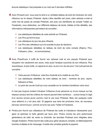 Aucune statistique n’est proposée si ce n’est ces 5 données chiffrées.


Avec Pinreach.com vous avez le droit à un véritable tableau de bord de l’évolution de votre
influence sur le réseau Pinterest. Après s’être identifié soit (avec votre adresse e-mail et
votre mot de passe de compte Pinterest, soit avec vos identifiants de compte Twitter ou
Facebook), vous obtiendrez, sur différents tableaux de bords, lisibles et très détaillés, des
informations intéressantes permettant de connaître :

       Les statistiques détaillées de votre activité sur Pinterest.
       Les Pins qui font le buzz.
       Les utilisateurs du jour les plus influents.
       Les Pins des utilisateurs qui ont suscités le plus de réactions.
       Les statistiques détaillées du tableau de bord de votre compte (Repins, Pins,
       Followers, Likes… et commentaires).


Avec Pinpuff.com il suffit de fournir son adresse mail et son pseudo Pinterest pour
récupérer non seulement son score, mais aussi l’analyse succincte de son influence. Plus
anecdotique, et plus futile, on apprend en plus, le prix d’un de ses pins ! Cet outil permet de
connaître :

       Votre pouvoir d’influence, votre flux d’activité et la viralité de vos Pins.
       Les statistiques détaillées de votre tableau de bord : nombres de pins, repins,
       followers et likes.
       Le point de vue de l’outil qui vous conseille sur la manière d’améliorer votre clout.

Il n’est pas toujours évident d’évaluer l’influence d’une personne ou d’une marque sur les
réseaux sociaux tant les critères de mesure peuvent être nombreux… surtout lorsqu’il s’agit
d’un service encore jeune comme c’est le cas avec Pinterest. Mais ces quelques outils
vous aideront à y voir plus clair. Et gageons que dans les prochains mois, de nouveaux
services verront le jour, comme ce fut le cas avec Twitter et Facebook.

Pintics.com fournit aux utilisateurs de Pinterest les outils et indicateurs nécessaires pour
gérer et optimiser le trafic généré par leurs pins. Pintics montre les pins performants
générateurs de trafic de vente ou d'activité. les données Pinterest sont intégrées dans
Google Analytics. Pintics fournit des outils pour gérer plusieurs comptes, le téléchargement
broches multiples et de marquage. Il existe des comptes gratuits et payants.



	
                                        	
                                          	
     13
 