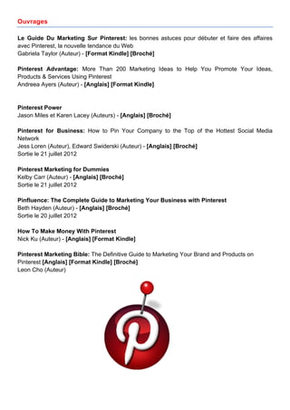 Ouvrages

Le Guide Du Marketing Sur Pinterest: les bonnes astuces pour débuter et faire des affaires
avec Pinterest, la nouvelle tendance du Web
Gabriela Taylor (Auteur) - [Format Kindle] [Broché]

Pinterest Advantage: More Than 200 Marketing Ideas to Help You Promote Your Ideas,
Products & Services Using Pinterest
Andreea Ayers (Auteur) - [Anglais] [Format Kindle]


Pinterest Power
Jason Miles et Karen Lacey (Auteurs) - [Anglais] [Broché]

Pinterest for Business: How to Pin Your Company to the Top of the Hottest Social Media
Network
Jess Loren (Auteur), Edward Swiderski (Auteur) - [Anglais] [Broché]
Sortie le 21 juillet 2012

Pinterest Marketing for Dummies
Kelby Carr (Auteur) - [Anglais] [Broché]
Sortie le 21 juillet 2012

Pinfluence: The Complete Guide to Marketing Your Business with Pinterest
Beth Hayden (Auteur) - [Anglais] [Broché]
Sortie le 20 juillet 2012

How To Make Money With Pinterest
Nick Ku (Auteur) - [Anglais] [Format Kindle]

Pinterest Marketing Bible: The Definitive Guide to Marketing Your Brand and Products on
Pinterest [Anglais] [Format Kindle] [Broché]
Leon Cho (Auteur)




       	
                                      	
                                	
     15
 