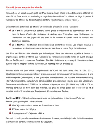 Un outil jeune, un principe simple

Pinterest est un social network créé par Paul Sciarra, Evan Sharp et Ben Silbermann et lancé en
mars 2010. Basé sur le photo-sharing et organisé à la manière d’un tableau de liège, il permet à
l’utilisateur de diffuser ou de rediffuser un contenu visuel (images, photos, vidéos).


Deux manières différentes de diffuser un contenu se présentent face à l’utilisateur :
       Le « Pin »: Diffusion d'un contenu visuel grâce à l'installation du bookmarklet « Pin It »
       dans la barre d'outils du navigateur (à réaliser dès l'inscription) pour l'utilisateur, ou
       directement sur les pages du site web de la marque. L'upload direct de contenu est
       également possible.
       Le « Re-Pin »: Rediffusion d’un contenu déjà existant sur le site. Les images les plus «
       repinnées » sont automatiquement mises en avant sur la Home Page de l'utilisateur.

Les Pins ou Re-pins sont classés par thématiques, dans des dossiers appelés « boards »,
organisés par centres d’intérêts que l’utilisateur ou l’entreprise souhaite mettre en avant. Chaque
Pin ou Re-Pin peut, comme sur Facebook, être liké. Il doit être accompagné d'un commentaire
auquel on peut intégrer, comme sur Twitter, un hashtag # ou un arobase @.


Réseau social en plein boum (augmentation de 429% du trafic entre Sep. et Dec. 2011,
développement des versions mobiles) grâce à un esprit communautaire très développé et à une
interface épurée (pas de pubs) et très graphique, Pinterest utilise une nouvelle forme de Marketing
: le Picture Marketing, ou l'art d'une communication principalement visuelle avec ses utilisateurs.
On recense actuellement 12Millions de visiteurs uniques par mois (dont 68% aux USA et 1% en
France) dont plus de 68% sont des femmes. De plus, le temps passé sur le site est de 15.8
minutes, contre 12 minutes pour Facebook et 3.3 minutes pour Twitter.


Au 10 mai 2012 : 168 entreprises ou marques françaises étaient présentes sur Pinterest.
Activité participative pour l’instant limitée :
       Mise à jour du contenu toutes les 2 semaines et demi
       75% ont moins de 200 pins
       1 entreprise sur 2 n’a jamais « liké »

Cet outil connaît par ailleurs certaines limites quant à sa responsabilité (et celle de l’utilisateur) sur
la diffusion de contenu soumis aux lois du Copyright.




        	
                                        	
                                        	
     2
 