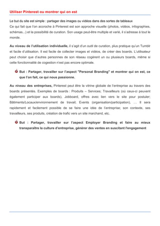 Utiliser Pinterest ou montrer qui on est

Le but du site est simple : partager des images ou vidéos dans des sortes de tableaux
Ce qui fait que l’on accroche à Pinterest est son approche visuelle (photos, vidéos, infographies,
schémas...) et la possibilité de curation. Son usage peut-être multiple et varié, il s’adresse à tout le
monde.

Au niveau de l’utilisation individuelle, il s’agit d’un outil de curation, plus pratique qu’un Tumblr
et facile d’utilisation. Il est facile de collecter images et vidéos, de créer des boards. L’utilisateur
peut choisir que d’autres personnes de son réseau cogèrent un ou plusieurs boards, même si
cette fonctionnalité de cogestion n’est pas encore optimale.

       But : Partager, travailler sur l’aspect "Personal Branding" et montrer qui on est, ce
       que l’on fait, ce qui nous passionne.

Au niveau des entreprises, Pinterest peut être la vitrine globale de l’entreprise au travers des
boards présentés. Exemples de boards : Produits – Services; Travailleurs (où ceux-ci peuvent
également participer aux boards), Jobboard, offres avec lien vers le site pour postuler;
Bâtiments/Locaux/environnement de travail; Events (organisation/participation), … Il sera
rapidement et facilement possible de se faire une idée de l’entreprise; son contexte, ses
travailleurs, ses produits, création de trafic vers un site marchand, etc.

       But : Partager, travailler sur l’aspect Employer Branding et faire au mieux
       transparaître la culture d’entreprise, générer des ventes en suscitant l'engagement




         	
                                      	
                                       	
     3
 