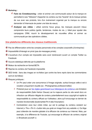 Marketing :

                  Faire du Crowdsourcing : créer et animer une communauté autour de la marque en
                  permettant à ses "followers" d'apporter du contenu sur les "boards" de la marque (prises
                  de vue avec ses produits, lors d'un événement organisé par la marque ou encore
                  demander à l'internaute de poster une liste de vœux).
                  Analyser ses cibles : utilisé comme focus group, les marques peuvent mieux
                  comprendre leurs publics (goûts, tendances, modes de vie...). Idéal pour ajuster des
                  campagnes CRM, nourrir le développement de nouvelles offres et animer sa
                  communauté par des opérations ciblées.
	
  
Une plateforme différente des réseaux traditionnels

       Pas de différenciation entre les comptes personnels et les comptes corporatifs (d’entreprise)
       Impossibilité d'interagir en privé (pas de messages privés)
       L'ouverture d'un compte est impossible sans avoir dorénavant ouvert un compte Twitter ou
       Facebook
       Aucune statistique délivrée par la plateforme
       Moteur de recherche en format BETA
       Reprise du contenu de Facebook impossible
       SEO limité : liens des images en no-follow (par contre les liens repris dans les commentaires
       sont en do-follow)
       Risques juridiques :
                     Un Pin peut créer une concurrence à l'image originale, surtout lorsque celle-ci est à
                     vocation uniquement visuelle (ex : Photographies professionnelles)
                     Pinterest joue sur les règles garantissant aux hébergeurs de contenus une limitation
                     de responsabilité (Safe Harbor Clause) car la majeure partie du site serait donc en
                     infraction car diffusion illégale de contenu potentiellement sous copyright et rejette la
                     responsabilité du contenu diffusé sur l'utilisateur, alors qu'il encourage ce dernier de
                     manière fonctionnelle (bookmarklet Pin It dès l'inscription)
                     Contradiction avec leur crédo initial, qui est le partage du contenu existant sur
                     Internet (« The « Pin It » button lets you grab an image from any website »). Ce litige
                     peut s’étendre de manière globale à la diffusion de contenus sur Internet. Mais, par
                     exemple, à la différence de Youtube, qui encourage la diffusion de contenu original
                     (« Broadcast yourself »)


           	
                                           	
                                       	
     5
 