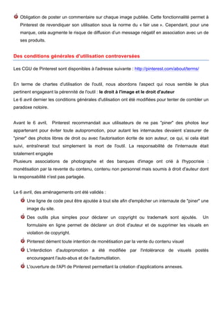 Obligation de poster un commentaire sur chaque image publiée. Cette fonctionnalité permet à
   Pinterest de revendiquer son utilisation sous la norme du « fair use ». Cependant, pour une
   marque, cela augmente le risque de diffusion d’un message négatif en association avec un de
   ses produits.


Des conditions générales d'utilisation controversées

Les CGU de Pinterest sont disponibles à l'adresse suivante : http://pinterest.com/about/terms/


En terme de chartes d'utilisation de l'outil, nous abordons l'aspect qui nous semble le plus
pertinent engageant la pérennité de l'outil : le droit à l'image et le droit d'auteur
Le 6 avril dernier les conditions générales d'utilisation ont été modifiées pour tenter de combler un
paradoxe notoire.


Avant le 6 avril,   Pinterest recommandait aux utilisateurs de ne pas "piner" des photos leur
appartenant pour éviter toute autopromotion, pour autant les internautes devaient s'assurer de
"piner" des photos libres de droit ou avec l'autorisation écrite de son auteur, ce qui, si cela était
suivi, entraînerait tout simplement la mort de l'outil. La responsabilité de l'internaute était
totalement engagée
Plusieurs associations de photographe et des banques d'image ont crié à l'hypocrisie :
monétisation par la revente du contenu, contenu non personnel mais soumis à droit d'auteur dont
la responsabilité n'est pas partagée.


Le 6 avril, des aménagements ont été validés :
       Une ligne de code peut être ajoutée à tout site afin d'empêcher un internaute de "piner" une
       image du site.
       Des outils plus simples pour déclarer un copyright ou trademark sont ajoutés.                 Un
       formulaire en ligne permet de déclarer un droit d'auteur et de supprimer les visuels en
       violation de copyright.
       Pinterest dément toute intention de monétisation par la vente du contenu visuel
       L'interdiction d'autopromotion a été modifiée par l'intolérance de visuels postés
       encourageant l'auto-abus et de l'automutilation.
       L'ouverture de l'API de Pinterest permettant la création d'applications annexes.




        	
                                       	
                                       	
     6
 