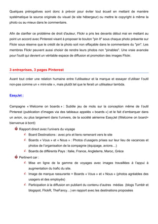 Quelques prérogatives sont donc à prévoir pour éviter tout écueil en mettant de manière
systématique la source originale du visuel (le site hébergeur) ou mettre le copyright à même la
photo ou au mieux dans le commentaire.


Afin de clarifier ce problème de droit d'auteur, Flickr a pris les devants début mai en mettant au
point un accord avec Pinterest visant à proposer le bouton "pin It" sous chaque photo présente sur
Flickr sous réserve que le crédit de la photo soit non effaçable dans le commentaire du "pin". Les
membres Flickr peuvent aussi choisir de rendre leurs photos non "pinables". Une vraie avancée
pour l'outil qui devient un véritable espace de diffusion et promotion des images Flickr.



3 entreprises, 3 pages Pinterest

Avant tout créer une relation humaine entre l’utilisateur et la marque et essayer d’utiliser l’outil
non-pas comme un « mini-site », mais plutôt tel que le ferait un utilisateur lambda.


EasyJet :


Campagne « Welcome on boards » : Subtile jeu de mots sur la conception même de l’outil
Pinterest (publication d’images via des tableaux appelés « boards ») et le fait d’embarquer dans
un avion, ou plus largement dans l’univers, de la société aérienne EasyJet (Welcome on board=
bienvenue à bord)
      Rapport direct avec l’univers du voyage
               Board Destinations : avec prix et liens ramenant vers le site
               Boards « Vous » et « Nous » : Photos d’usagers prises sur leur lieu de vacances et
               photos de l’organisation de la compagnie (équipage, avions…)
               Boards de différents Pays : Italie, France, Angleterre, Maroc, Grèce
      Pertinent car :
               Mise en ligne de la gamme de voyages avec images travaillées à l’appui à
               augmentation du trafic du site.
               Image de marque rassurante = Boards « Vous » et « Nous » (photos agréables des
               usagers et des employés)
               Participation à la diffusion en publiant du contenu d’autres médias (blogs Tumblr et
               blogspot, FlickR, TheFancy…) en rapport avec les destinations proposées




        	
                                       	
                                     	
     7
 