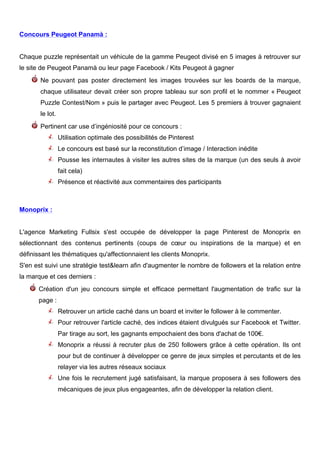 Concours Peugeot Panamà :


Chaque puzzle représentait un véhicule de la gamme Peugeot divisé en 5 images à retrouver sur
le site de Peugeot Panamà ou leur page Facebook / Kits Peugeot à gagner
       Ne pouvant pas poster directement les images trouvées sur les boards de la marque,
       chaque utilisateur devait créer son propre tableau sur son profil et le nommer « Peugeot
       Puzzle Contest/Nom » puis le partager avec Peugeot. Les 5 premiers à trouver gagnaient
       le lot.
       Pertinent car use d’ingéniosité pour ce concours :
                 Utilisation optimale des possibilités de Pinterest
                 Le concours est basé sur la reconstitution d’image / Interaction inédite
                 Pousse les internautes à visiter les autres sites de la marque (un des seuls à avoir
                 fait cela)
                 Présence et réactivité aux commentaires des participants



Monoprix :


L'agence Marketing Fullsix s'est occupée de développer la page Pinterest de Monoprix en
sélectionnant des contenus pertinents (coups de cœur ou inspirations de la marque) et en
définissant les thématiques qu'affectionnaient les clients Monoprix.
S'en est suivi une stratégie test&learn afin d'augmenter le nombre de followers et la relation entre
la marque et ces derniers :
      Création d'un jeu concours simple et efficace permettant l'augmentation de trafic sur la
      page :
                 Retrouver un article caché dans un board et inviter le follower à le commenter.
                 Pour retrouver l'article caché, des indices étaient divulgués sur Facebook et Twitter.
                 Par tirage au sort, les gagnants empochaient des bons d'achat de 100€.
                 Monoprix a réussi à recruter plus de 250 followers grâce à cette opération. Ils ont
                 pour but de continuer à développer ce genre de jeux simples et percutants et de les
                 relayer via les autres réseaux sociaux
                 Une fois le recrutement jugé satisfaisant, la marque proposera à ses followers des
                 mécaniques de jeux plus engageantes, afin de développer la relation client.




        	
                                          	
                                      	
     8
 