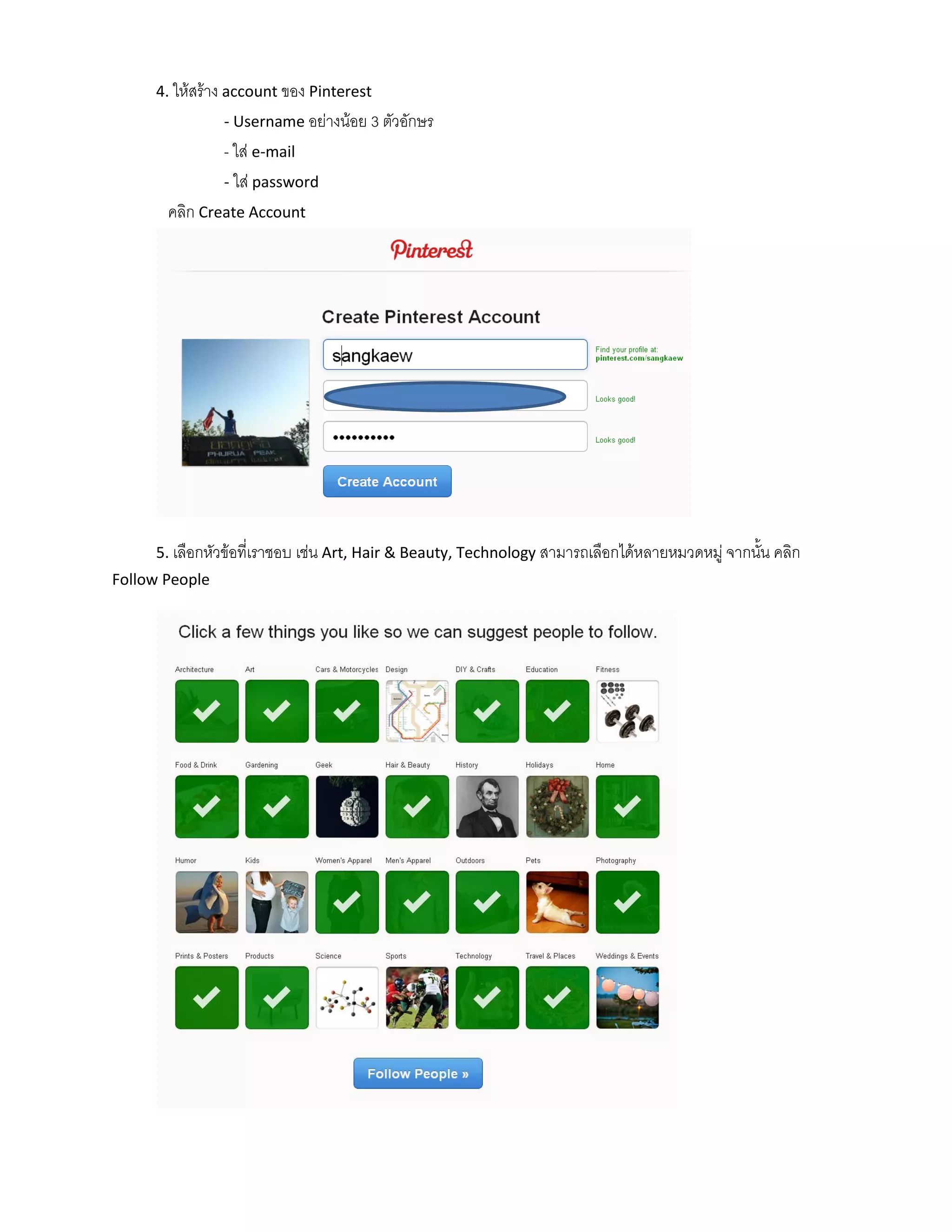 4. ให้สร้าง account ของ Pinterest
                - Username อย่างน้อย 3 ตัวอักษร
                - ใส่ e-mail
                - ใส่ password
       คลิก Create Account




     5. เลือกหัวข้อที่เราชอบ เช่น Art, Hair & Beauty, Technology สามารถเลือกได้หลายหมวดหมู่ จากนั้น คลิก
Follow People
 