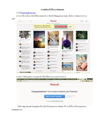 การสมัครเข้าใช้งาน Pinterest
       1. ไปที่ www.pinterest.com
       2. ในการใช้งานครังแรก ต้องให้เพื่อน Invite เข้ามา หรือคลิกที่ Request an Invite
                        ้                                                                เพื่อรับการ Invite ผ่านทาง e-
mail




       3. หลังจากได้รับInvite ทาง e-mail แล้ว ให้คลิกที่ลิงค์ จะปรากฎหน้าจอ ดังภาพ




       ให้คลิก Sign Up with Facebook หรือจะเลือกใช้ account ของ Twitter ก็ได้ ในครั้งนีเ้ ราขอใช้ account ของ
Facebook นะคะ
 