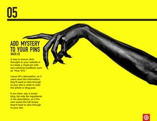 ADD MYSTERY
TO YOUR PINS
05
A way to ensure click-
throughs to your website is
to create a visual pin with
eye-catching headlines such
as “How To’s.”
Leave off a description, so if
users want the information,
they’ll need to click through
to your site in order to read
the article or blog post.
If you have, say, a recipe
blog, list only the ingredients
in the description, so if the
user wants the full recipe,
they’ll need to click through
to your site.
HACK #2
 