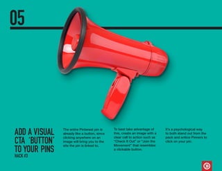 ADD A VISUAL
CTA ‘BUTTON’
TO YOUR PINS
05
The entire Pinterest pin is
already like a button, since
clicking anywhere on an
image will bring you to the
site the pin is linked to.
To best take advantage of
this, create an image with a
clear call to action such as
“Check It Out” or “Join the
Movement” that resembles
a clickable button.
It’s a psychological way
to both stand out from the
pack and entice Pinners to
click on your pin.
HACK #3
 