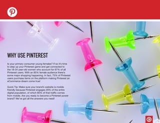 Is your primary consumer young females? If so it’s time
to step up your Pinterest game and get connected to
the 18-34 year-old women who account for 67% of all
Pinterest users. With an 85% female audience there’s
some major shopping happening. In fact, 75% of Pinterest
users purchase items on the platform making Pinterest an
eCommerce dream come true!
Quick Tip: Make sure your brand’s website is mobile
friendly because Pinterest engages 29% of the entire
digital population, of which 80% of that traffic comes
from mobile. Are you ready to become a Pinterest power
brand? We’ve got all the answers you need!
WHY USE PINTEREST
 