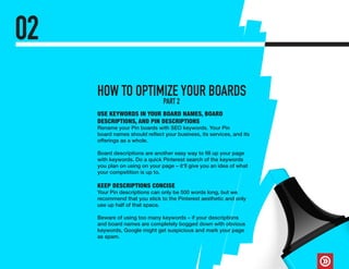 02
USE KEYWORDS IN YOUR BOARD NAMES, BOARD
DESCRIPTIONS, AND PIN DESCRIPTIONS
Rename your Pin boards with SEO keywords. Your Pin
board names should reflect your business, its services, and its
offerings as a whole.
Board descriptions are another easy way to fill up your page
with keywords. Do a quick Pinterest search of the keywords
you plan on using on your page – it’ll give you an idea of what
your competition is up to.
KEEP DESCRIPTIONS CONCISE
Your Pin descriptions can only be 500 words long, but we
recommend that you stick to the Pinterest aesthetic and only
use up half of that space.
Beware of using too many keywords – if your descriptions
and board names are completely bogged down with obvious
keywords, Google might get suspicious and mark your page
as spam.
HOW TO OPTIMIZE YOUR BOARDS
PART 2
 